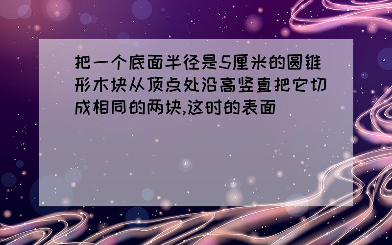 把一个底面半径是5厘米的圆锥形木块从顶点处沿高竖直把它切成相同的两块,这时的表面