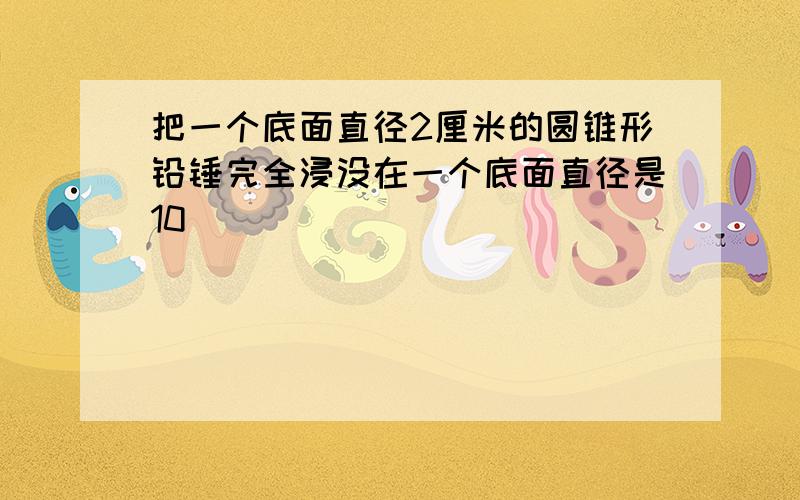 把一个底面直径2厘米的圆锥形铅锤完全浸没在一个底面直径是10