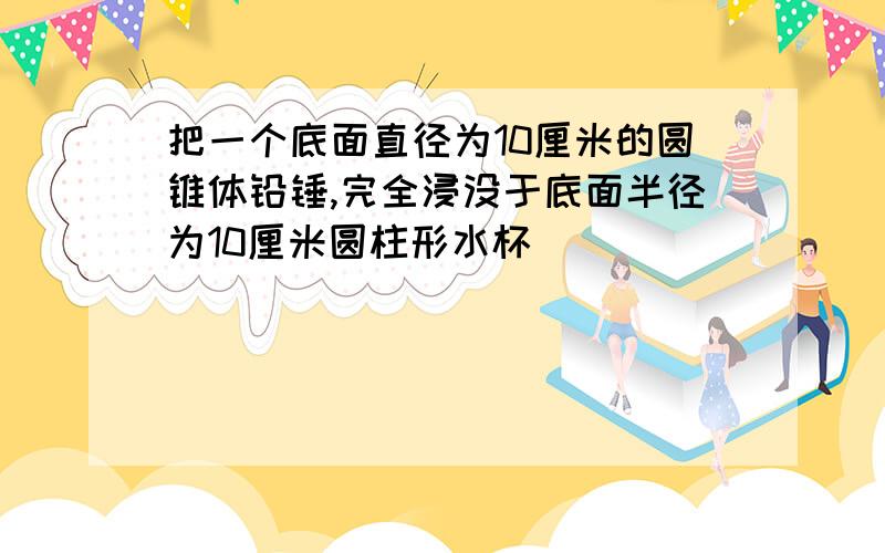 把一个底面直径为10厘米的圆锥体铅锤,完全浸没于底面半径为10厘米圆柱形水杯