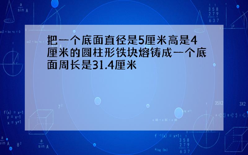 把一个底面直径是5厘米高是4厘米的圆柱形铁块熔铸成一个底面周长是31.4厘米