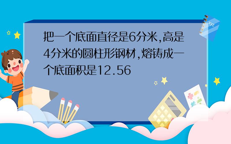 把一个底面直径是6分米,高是4分米的圆柱形钢材,熔铸成一个底面积是12.56