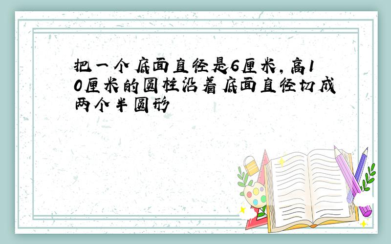 把一个底面直径是6厘米,高10厘米的圆柱沿着底面直径切成两个半圆形