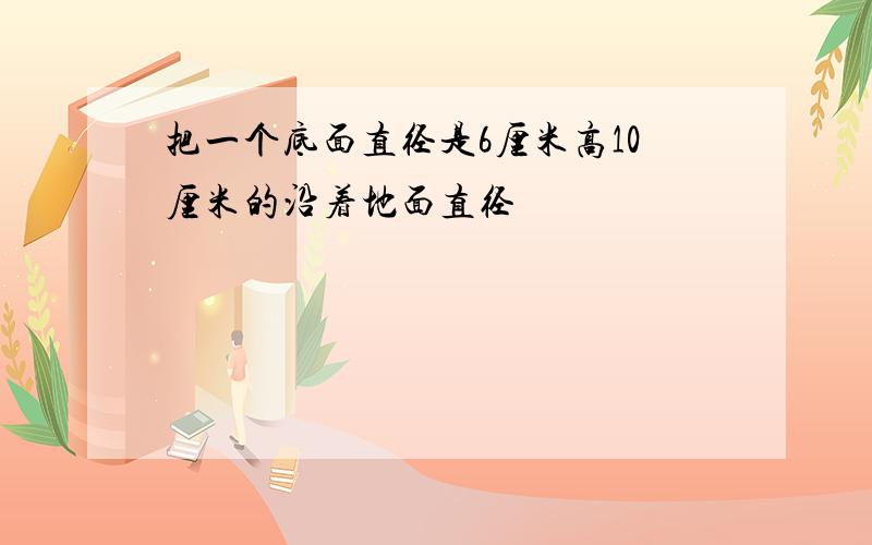 把一个底面直径是6厘米高10厘米的沿着地面直径