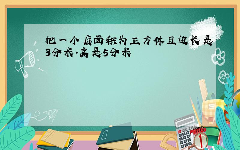 把一个底面积为正方体且边长是3分米.高是5分米