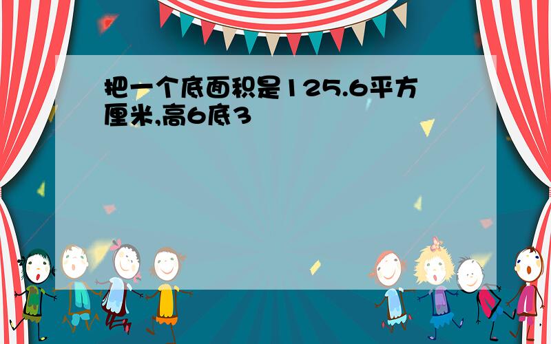 把一个底面积是125.6平方厘米,高6底3