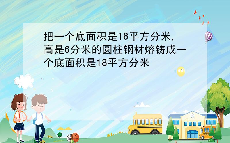 把一个底面积是16平方分米,高是6分米的圆柱钢材熔铸成一个底面积是18平方分米