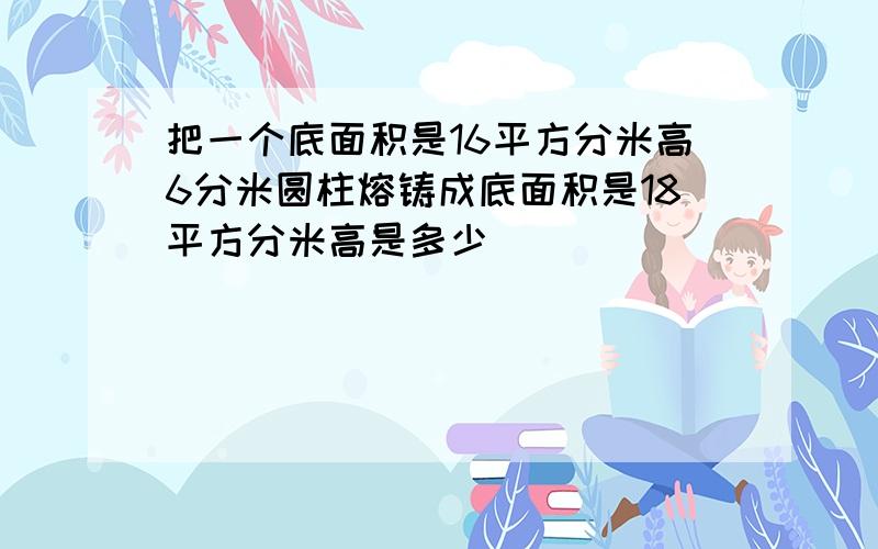 把一个底面积是16平方分米高6分米圆柱熔铸成底面积是18平方分米高是多少