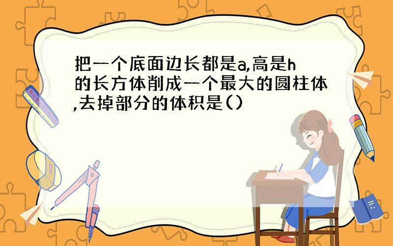 把一个底面边长都是a,高是h的长方体削成一个最大的圆柱体,去掉部分的体积是()