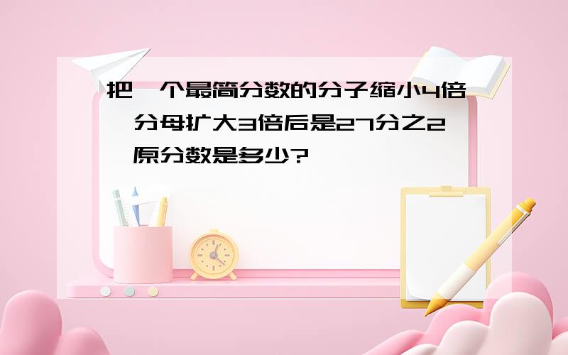 把一个最简分数的分子缩小4倍,分母扩大3倍后是27分之2,原分数是多少?