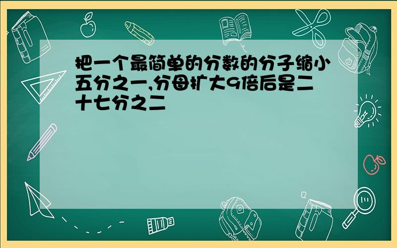 把一个最简单的分数的分子缩小五分之一,分母扩大9倍后是二十七分之二