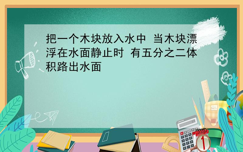 把一个木块放入水中 当木块漂浮在水面静止时 有五分之二体积路出水面