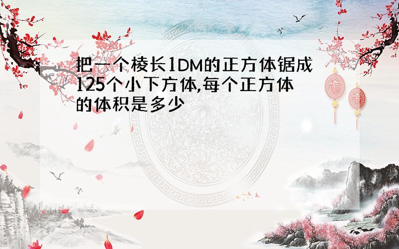 把一个棱长1DM的正方体锯成125个小下方体,每个正方体的体积是多少