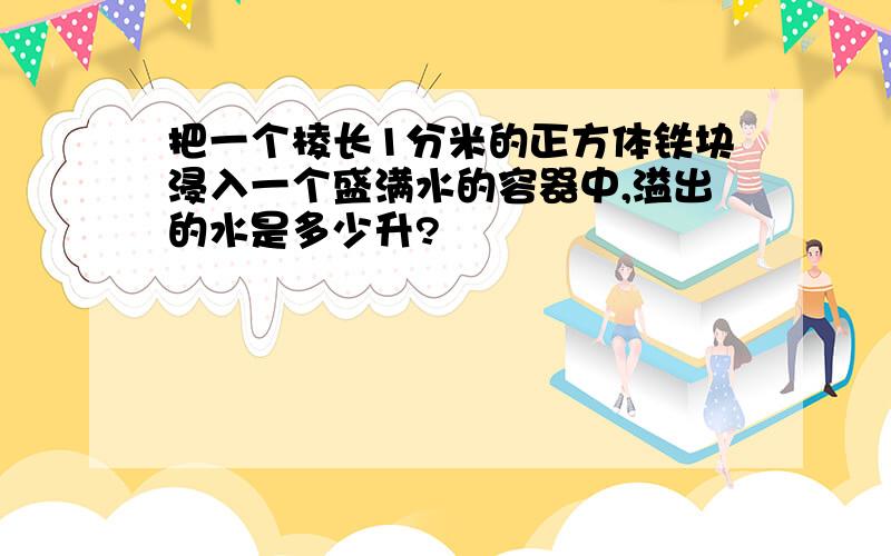 把一个棱长1分米的正方体铁块浸入一个盛满水的容器中,溢出的水是多少升?