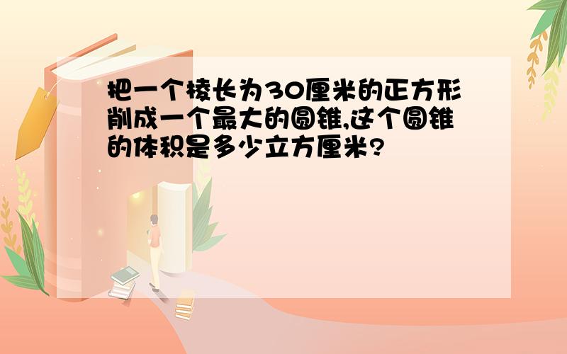 把一个棱长为30厘米的正方形削成一个最大的圆锥,这个圆锥的体积是多少立方厘米?