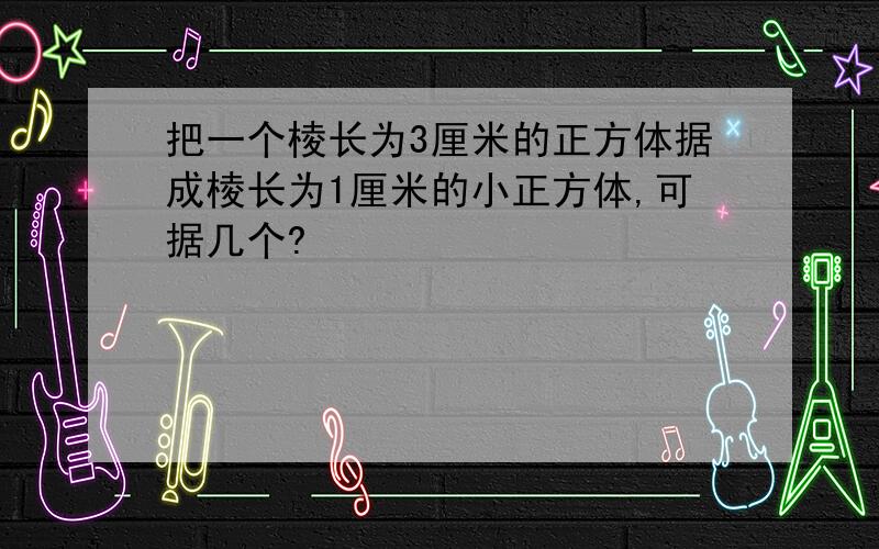 把一个棱长为3厘米的正方体据成棱长为1厘米的小正方体,可据几个?