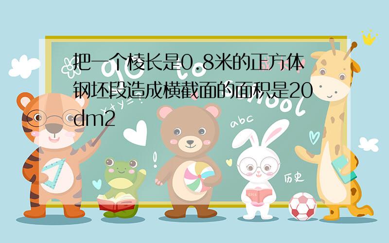 把一个棱长是0.8米的正方体钢坯段造成横截面的面积是20dm2