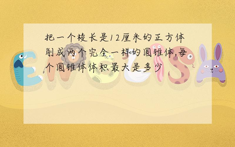 把一个棱长是12厘米的正方体削成两个完全一样的圆锥体,每个圆锥体体积最大是多少