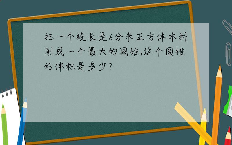 把一个棱长是6分米正方体木料削成一个最大的圆锥,这个圆锥的体积是多少?