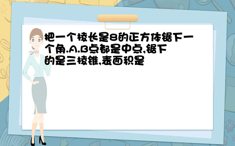 把一个棱长是8的正方体锯下一个角.A.B点都是中点,锯下的是三棱锥,表面积是