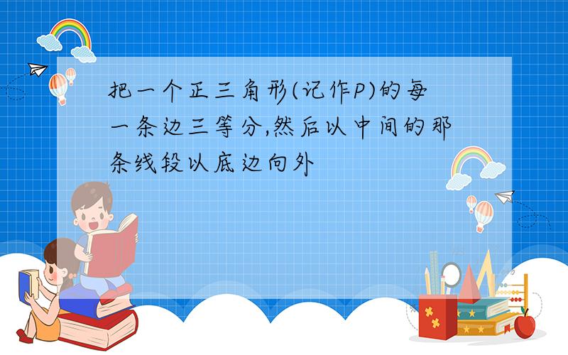 把一个正三角形(记作P)的每一条边三等分,然后以中间的那条线段以底边向外