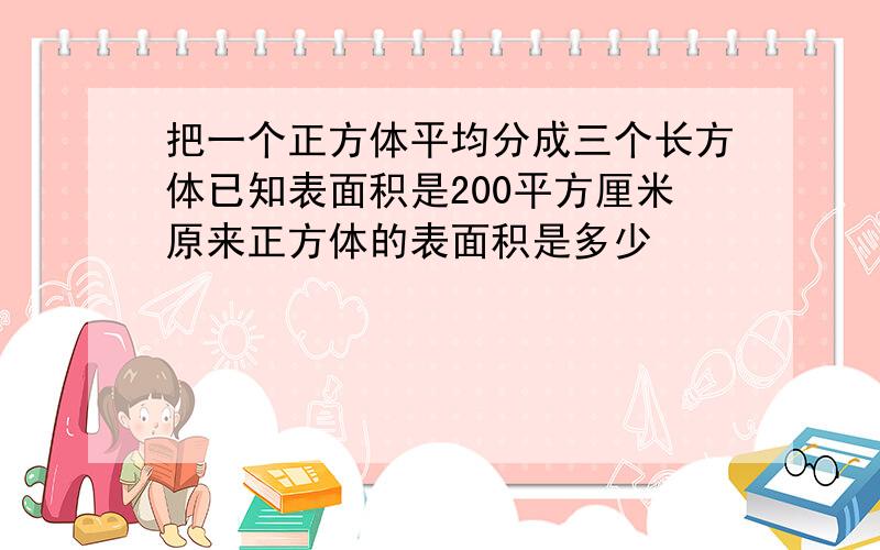 把一个正方体平均分成三个长方体已知表面积是200平方厘米原来正方体的表面积是多少