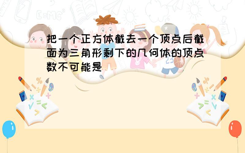 把一个正方体截去一个顶点后截面为三角形剩下的几何体的顶点数不可能是