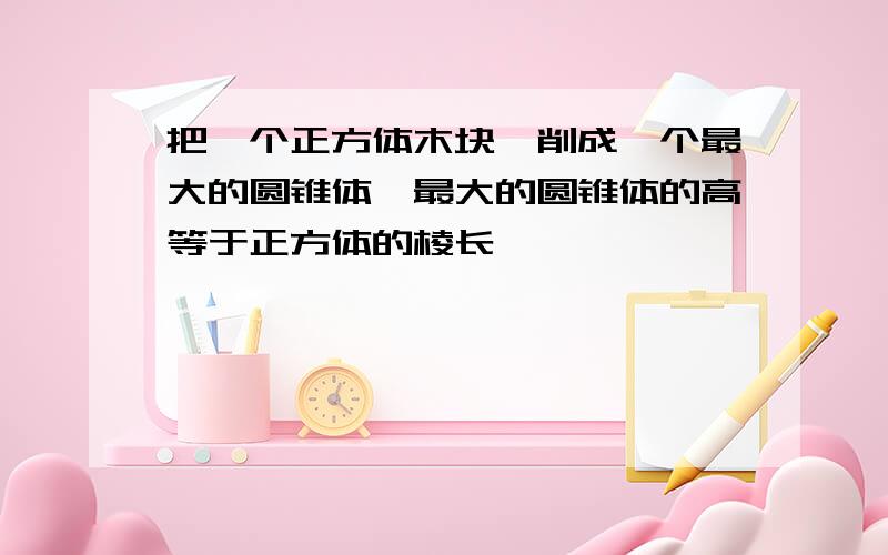 把一个正方体木块,削成一个最大的圆锥体,最大的圆锥体的高等于正方体的棱长