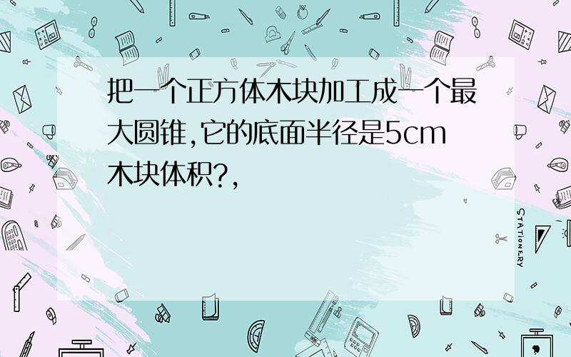 把一个正方体木块加工成一个最大圆锥,它的底面半径是5cm木块体积?,