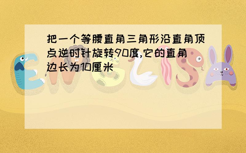 把一个等腰直角三角形沿直角顶点逆时针旋转90度,它的直角边长为10厘米