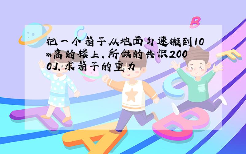 把一个箱子从地面匀速搬到10m高的楼上,所做的共识2000J,求箱子的重力