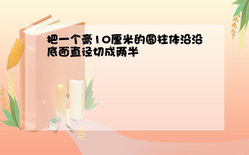 把一个膏10厘米的圆柱体沿沿底面直径切成两半