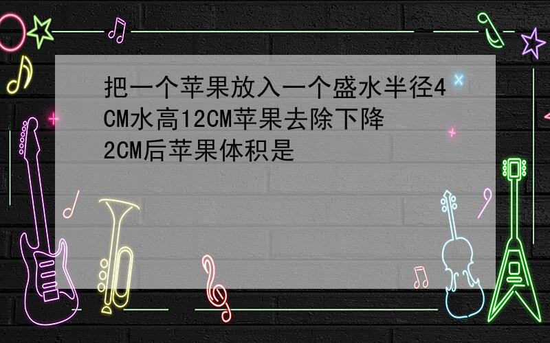 把一个苹果放入一个盛水半径4CM水高12CM苹果去除下降2CM后苹果体积是