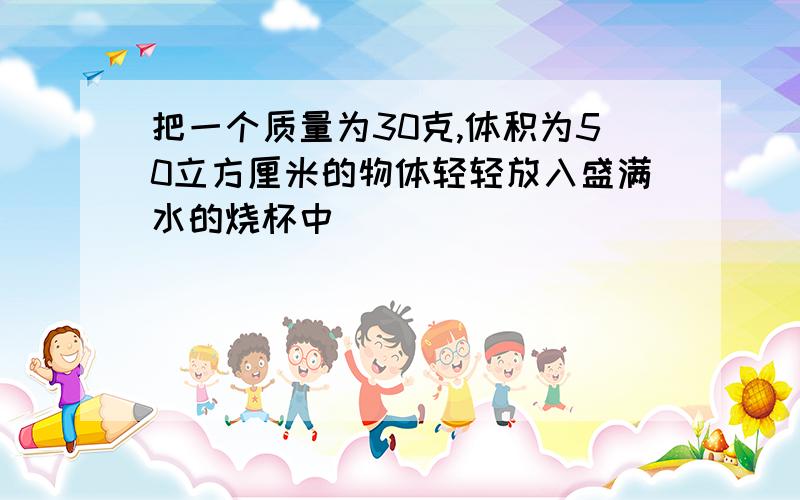 把一个质量为30克,体积为50立方厘米的物体轻轻放入盛满水的烧杯中