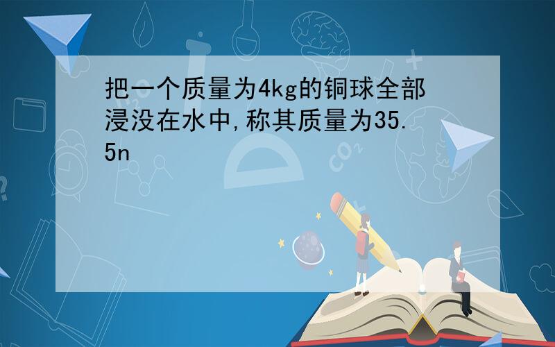 把一个质量为4kg的铜球全部浸没在水中,称其质量为35.5n