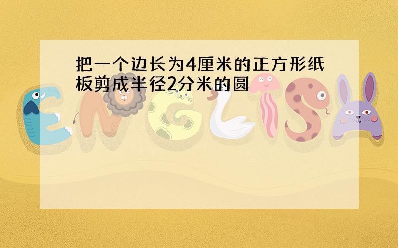 把一个边长为4厘米的正方形纸板剪成半径2分米的圆