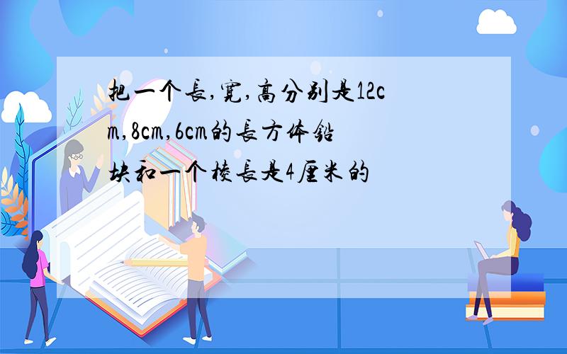 把一个长,宽,高分别是12cm,8cm,6cm的长方体铅块和一个棱长是4厘米的