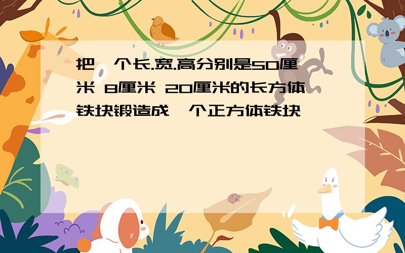 把一个长.宽.高分别是50厘米 8厘米 20厘米的长方体铁块锻造成一个正方体铁块