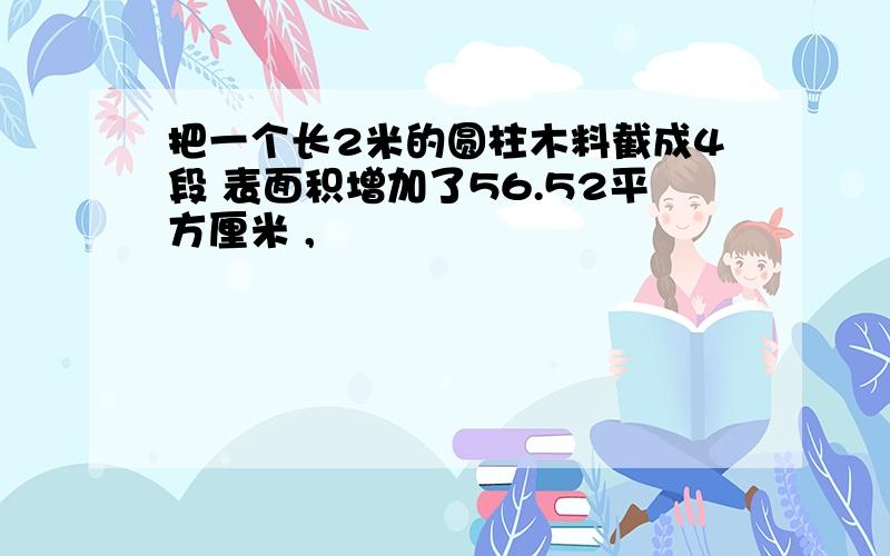 把一个长2米的圆柱木料截成4段 表面积增加了56.52平方厘米 ,