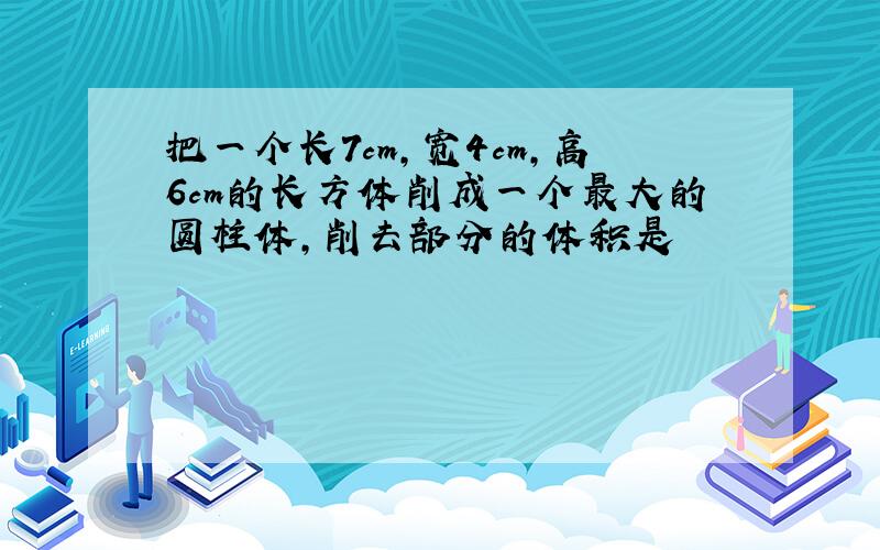 把一个长7cm,宽4cm,高6cm的长方体削成一个最大的圆柱体,削去部分的体积是