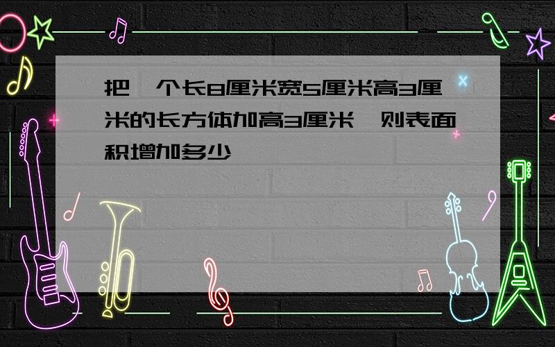 把一个长8厘米宽5厘米高3厘米的长方体加高3厘米,则表面积增加多少