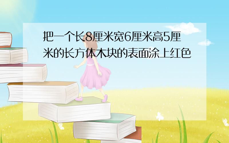 把一个长8厘米宽6厘米高5厘米的长方体木块的表面涂上红色