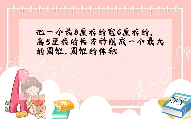 把一个长8厘米的宽6厘米的,高5厘米的长方形削成一个最大的圆锥,圆锥的体积
