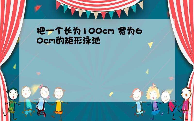 把一个长为100cm 宽为60cm的矩形泳池