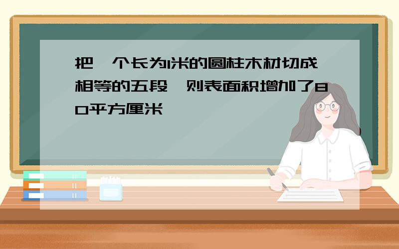 把一个长为1米的圆柱木材切成相等的五段,则表面积增加了80平方厘米