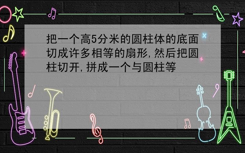 把一个高5分米的圆柱体的底面切成许多相等的扇形,然后把圆柱切开,拼成一个与圆柱等