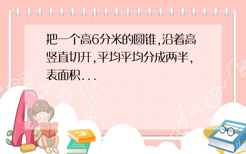 把一个高6分米的圆锥,沿着高竖直切开,平均平均分成两半,表面积...