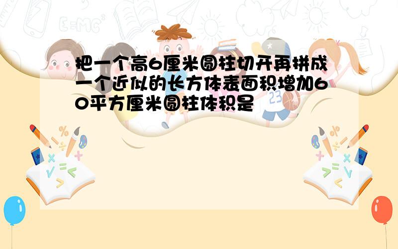 把一个高6厘米圆柱切开再拼成一个近似的长方体表面积增加60平方厘米圆柱体积是