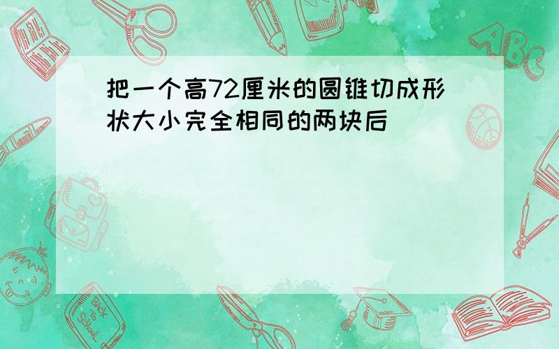 把一个高72厘米的圆锥切成形状大小完全相同的两块后