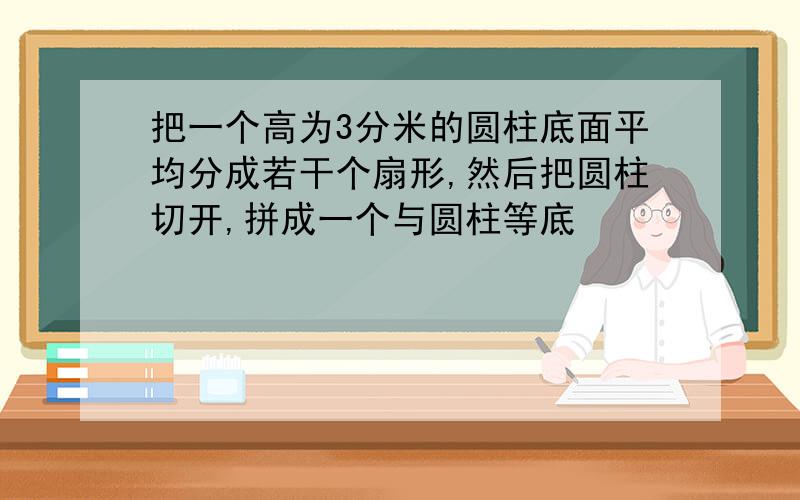 把一个高为3分米的圆柱底面平均分成若干个扇形,然后把圆柱切开,拼成一个与圆柱等底