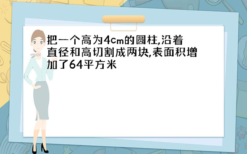 把一个高为4cm的圆柱,沿着直径和高切割成两块,表面积增加了64平方米